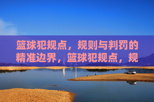 篮球犯规点,规则与判罚的精准边界,篮球犯规点,规则与判罚的精准边界