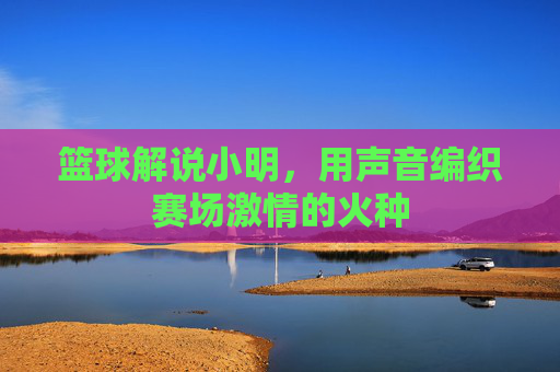 篮球解说小明，用声音编织赛场激情的火种