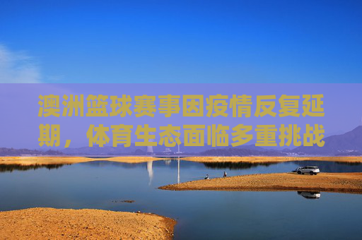 澳洲篮球赛事因疫情反复延期,体育生态面临多重挑战与调整,澳洲篮球赛事因疫情反复延期,体育生态面临多重挑战与调整