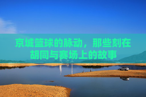 京城篮球的脉动，那些刻在胡同与赛场上的故事