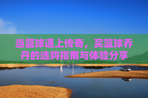 当篮球遇上传奇，买篮球乔丹的选购指南与体验分享