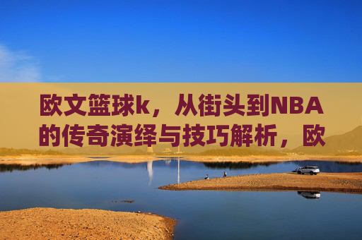 欧文篮球k，从街头到NBA的传奇演绎与技巧解析，欧文篮球K，从街头到NBA的传奇演绎与技巧解析