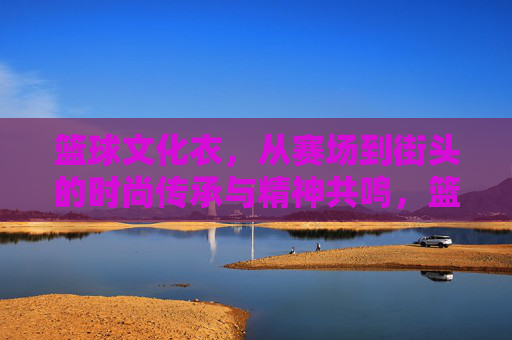 篮球文化衣，从赛场到街头的时尚传承与精神共鸣，篮球文化衣，从赛场到街头的时尚传承与精神共鸣