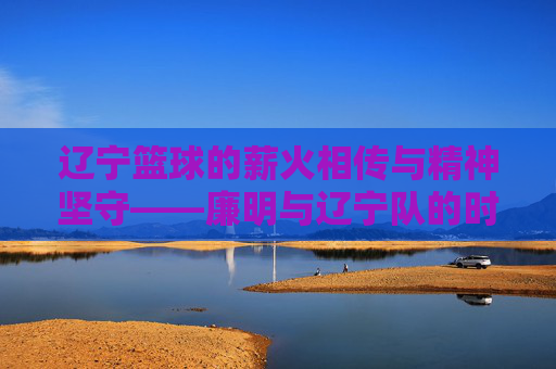 辽宁篮球的薪火相传与精神坚守——廉明与辽宁队的时代足迹，辽宁篮球的薪火相传与精神坚守——廉明与辽宁队的时代足迹