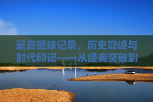 最高篮球记录，历史巅峰与时代印记——从经典突破到现代数据中的王者之路
