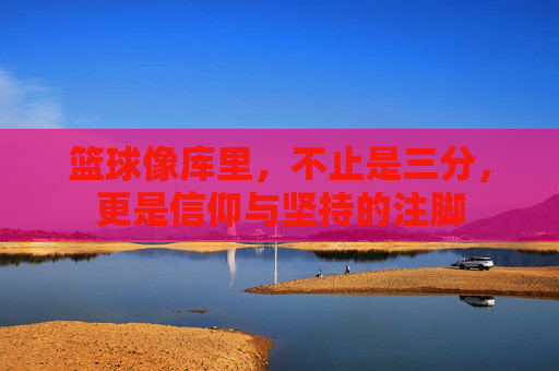 篮球像库里，不止是三分，更是信仰与坚持的注脚