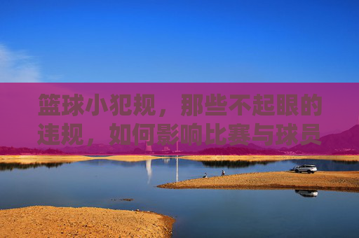 篮球小犯规，那些不起眼的违规，如何影响比赛与球员心态，篮球小犯规，那些不起眼的违规，如何影响比赛与球员心态
