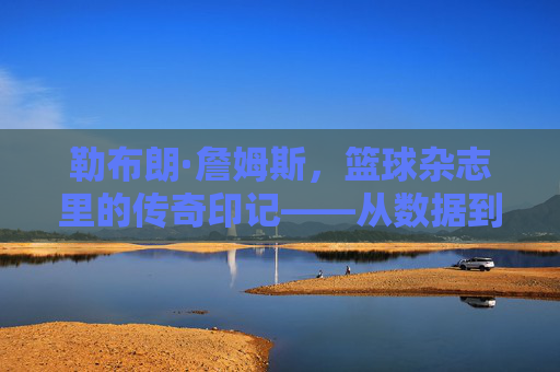 勒布朗·詹姆斯，篮球杂志里的传奇印记——从数据到故事，见证王者征途，勒布朗·詹姆斯，篮球杂志里的传奇印记——从数据到故事，见证王者征途
