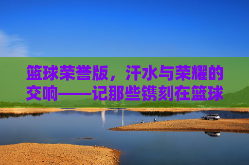 篮球荣誉版，汗水与荣耀的交响——记那些镌刻在篮球史册的辉煌瞬间，篮球荣誉版，汗水与荣耀的交响——记那些镌刻在篮球史册的辉煌瞬间