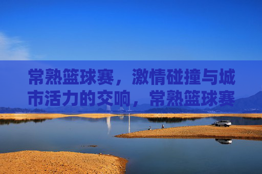 常熟篮球赛，激情碰撞与城市活力的交响，常熟篮球赛，激情碰撞与城市活力的交响