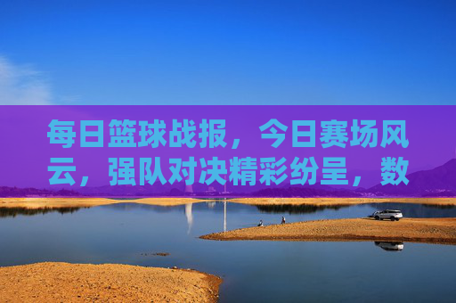 每日篮球战报，今日赛场风云，强队对决精彩纷呈，数据与故事交织的赛场瞬间，每日篮球战报，强队对决激战，赛场风云数据与故事交织的精彩瞬间