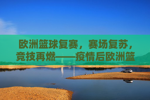 欧洲篮球复赛,赛场复苏,竞技再燃——疫情后欧洲篮球的重启与重塑