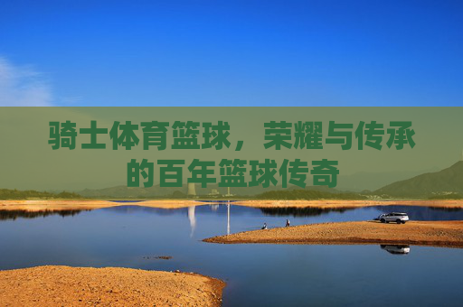 骑士体育篮球,荣耀与传承的百年篮球传奇