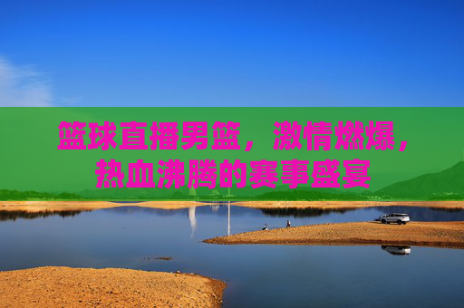 篮球直播男篮，激情燃爆，热血沸腾的赛事盛宴