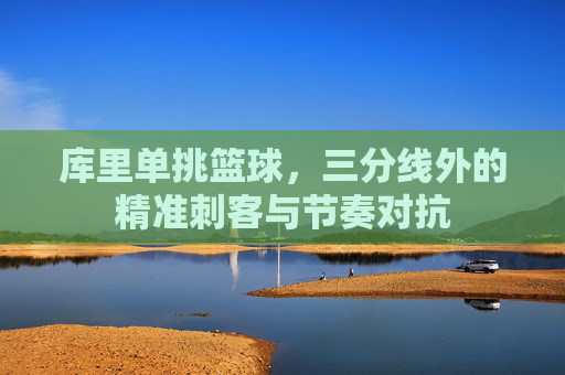 库里单挑篮球，三分线外的精准刺客与节奏对抗