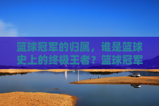 篮球冠军的归属,谁是篮球史上的终极王者?篮球冠军的归属,谁是篮球史上的终极王者?