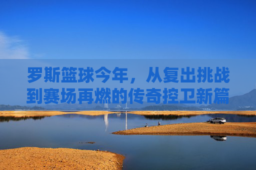 罗斯篮球今年，从复出挑战到赛场再燃的传奇控卫新篇章