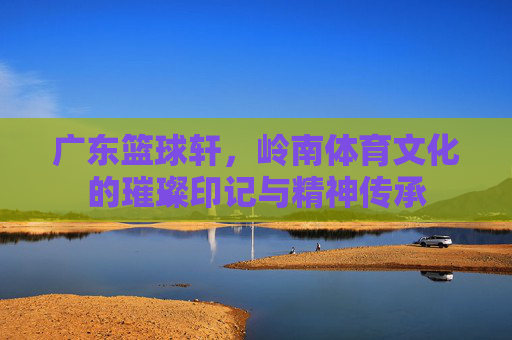 广东篮球轩,岭南体育文化的璀璨印记与精神传承