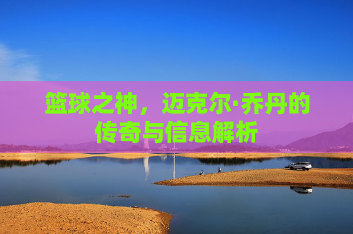 篮球之神,迈克尔·乔丹的传奇与信息解析
