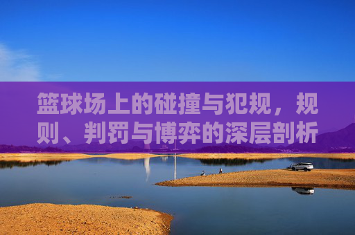篮球场上的碰撞与犯规,规则、判罚与博弈的深层剖析