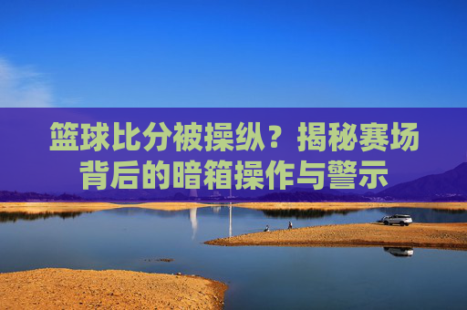 篮球比分被操纵?揭秘赛场背后的暗箱操作与警示