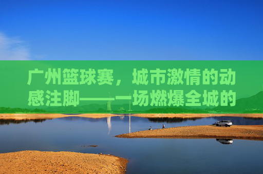广州篮球赛,城市激情的动感注脚——一场燃爆全城的运动盛宴
