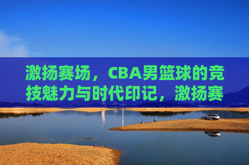 激扬赛场，CBA男篮球的竞技魅力与时代印记，激扬赛场，CBA男篮球的竞技魅力与时代印记