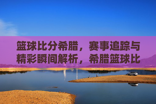 篮球比分希腊,赛事追踪与精彩瞬间解析,希腊篮球比分,赛事追踪与精彩瞬间解析
