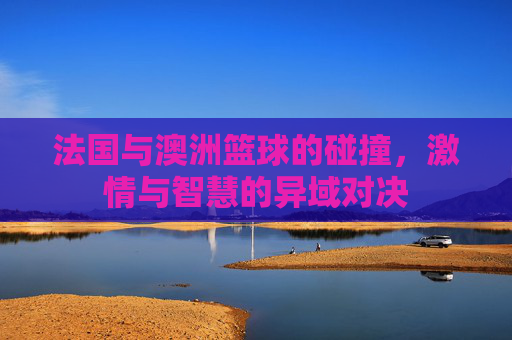 法国与澳洲篮球的碰撞，激情与智慧的异域对决