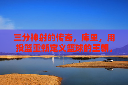 三分神射的传奇，库里，用投篮重新定义篮球的王朝，三分神射的传奇，库里用投篮重新定义篮球的王朝
