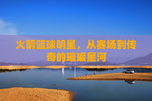 火箭篮球明星,从赛场到传奇的璀璨星河
