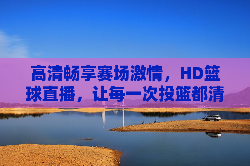 高清畅享赛场激情,HD篮球直播,让每一次投篮都清晰入目