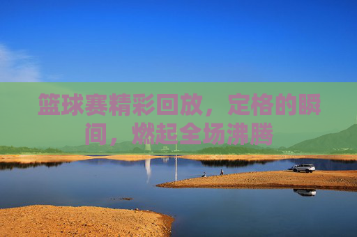 篮球赛精彩回放，定格的瞬间，燃起全场沸腾