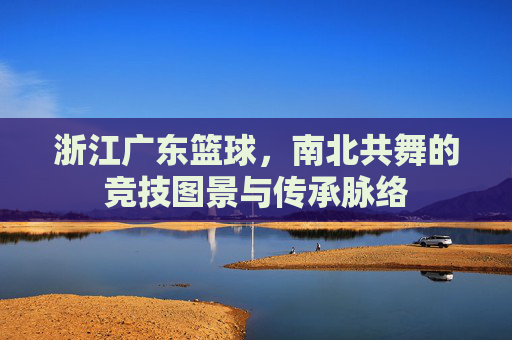 浙江广东篮球,南北共舞的竞技图景与传承脉络