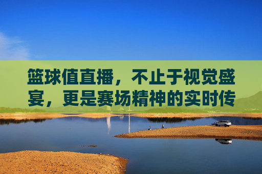 篮球值直播,不止于视觉盛宴,更是赛场精神的实时传递,篮球值直播,不止于视觉盛宴,更是赛场精神的实时传递