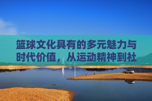篮球文化具有的多元魅力与时代价值，从运动精神到社会凝聚力的传承
