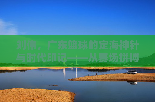刘伟,广东篮球的定海神针与时代印记——从赛场拼搏到球队灵魂的传承