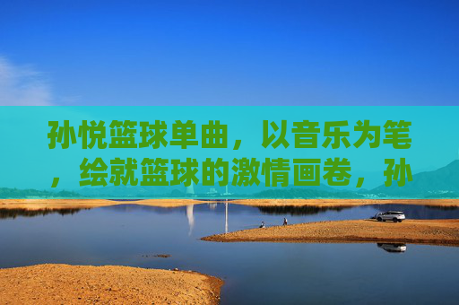 孙悦篮球单曲,以音乐为笔,绘就篮球的激情画卷,孙悦篮球单曲,以音乐为笔,绘就篮球的激情画卷