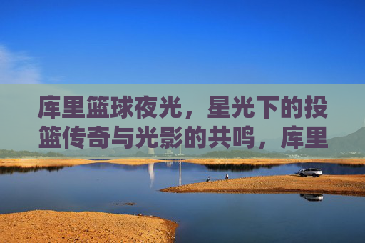 库里篮球夜光,星光下的投篮传奇与光影的共鸣,库里篮球夜光,星光下的投篮传奇与光影的共鸣