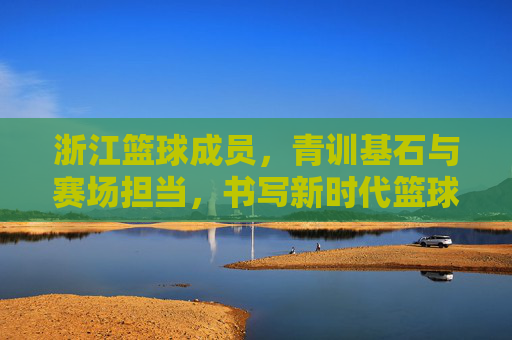 浙江篮球成员,青训基石与赛场担当,书写新时代篮球故事,浙江篮球成员,青训基石与赛场担当,书写新时代篮球故事