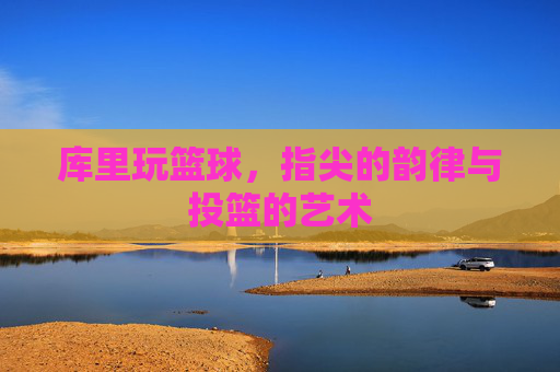 库里玩篮球，指尖的韵律与投篮的艺术