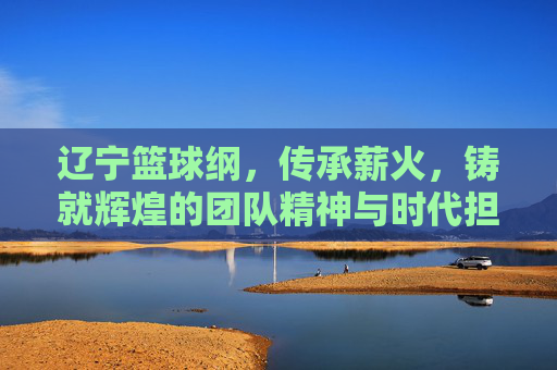 辽宁篮球纲,传承薪火,铸就辉煌的团队精神与时代担当