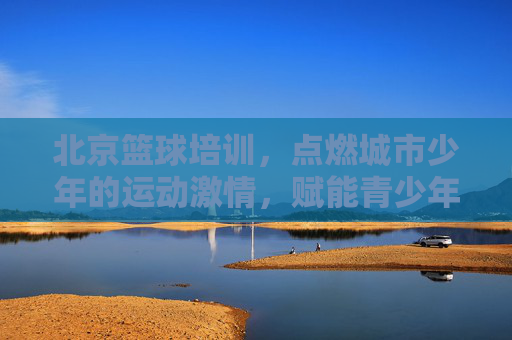 北京篮球培训,点燃城市少年的运动激情,赋能青少年健康成长