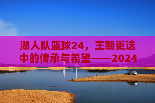 湖人队篮球24,王朝更迭中的传承与希望——2024赛季的挑战与机遇