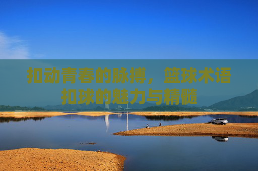 扣动青春的脉搏，篮球术语扣球的魅力与精髓