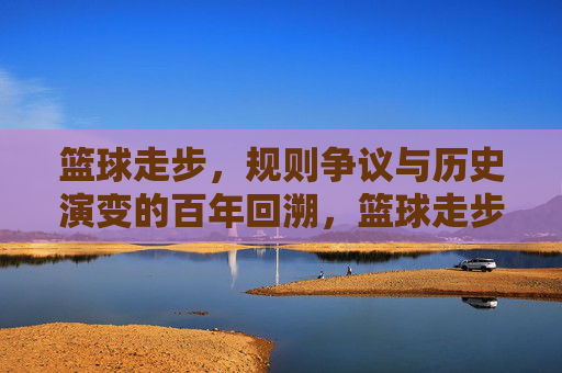 篮球走步,规则争议与历史演变的百年回溯,篮球走步,规则争议与历史演变的百年回溯