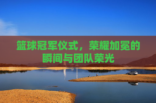篮球冠军仪式，荣耀加冕的瞬间与团队荣光