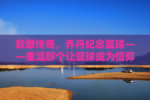 致敬传奇，乔丹纪念篮球——重温那个让篮球成为信仰的黄金时代，致敬传奇乔丹，重温让篮球成信仰的黄金时代