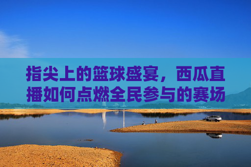指尖上的篮球盛宴，西瓜直播如何点燃全民参与的赛场激情，指尖上的篮球盛宴，西瓜直播如何点燃全民参与的赛场激情