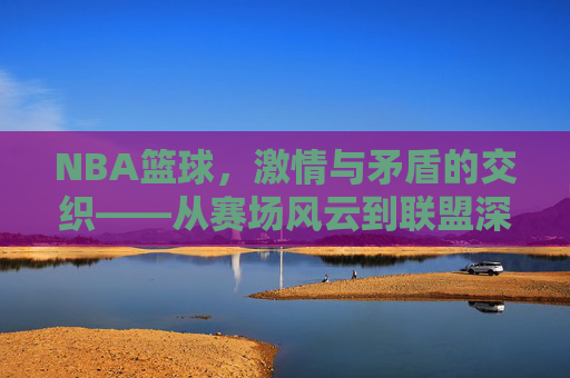 NBA篮球，激情与矛盾的交织——从赛场风云到联盟深处的博弈，NBA篮球，激情与矛盾的交织——从赛场风云到联盟深处的博弈